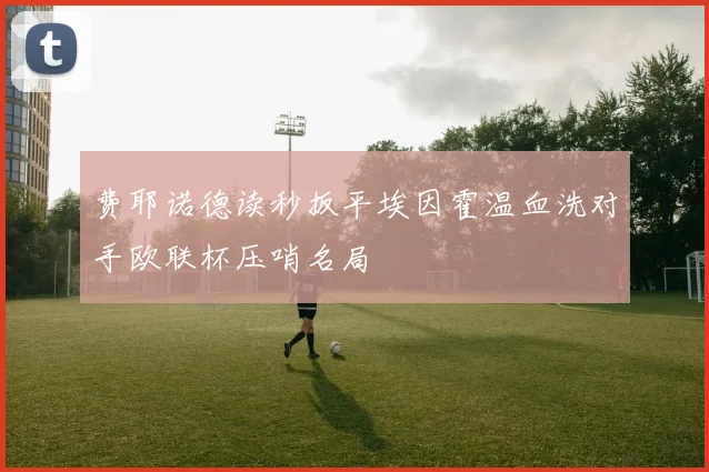 费耶诺德读秒扳平埃因霍温血洗对手欧联杯压哨名局