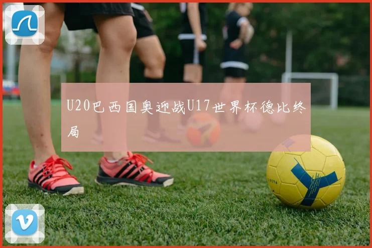 U20巴西国奥迎战U17世界杯德比终局