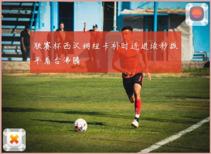联赛杯西汉姆纽卡补时连进读秒扳平看台沸腾