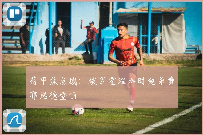 荷甲焦点战:埃因霍温加时绝杀费耶诺德登顶