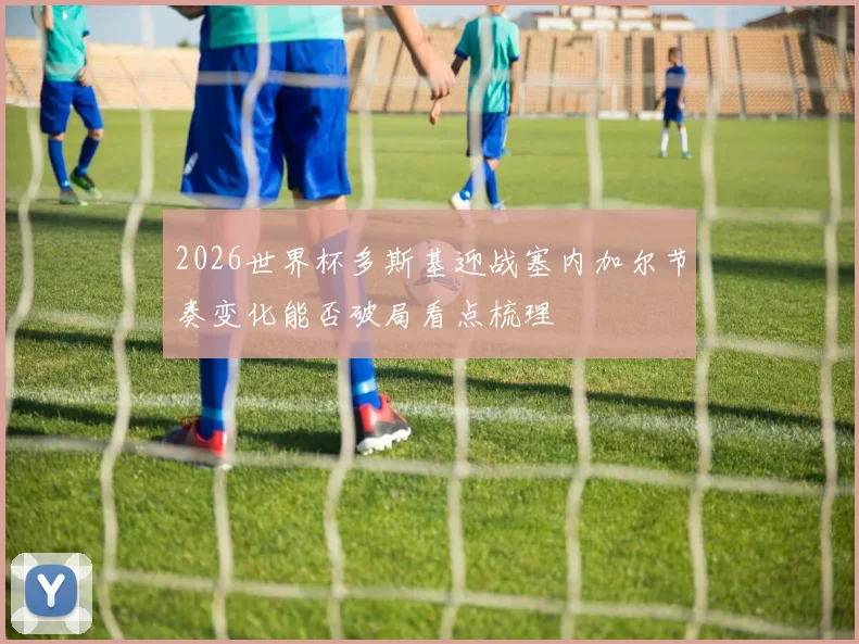 2026世界杯多斯基迎战塞内加尔节奏变化能否破局看点梳理