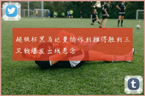 超级杯黑马达曼协作利雅得胜利三叉戟爆发出线悬念