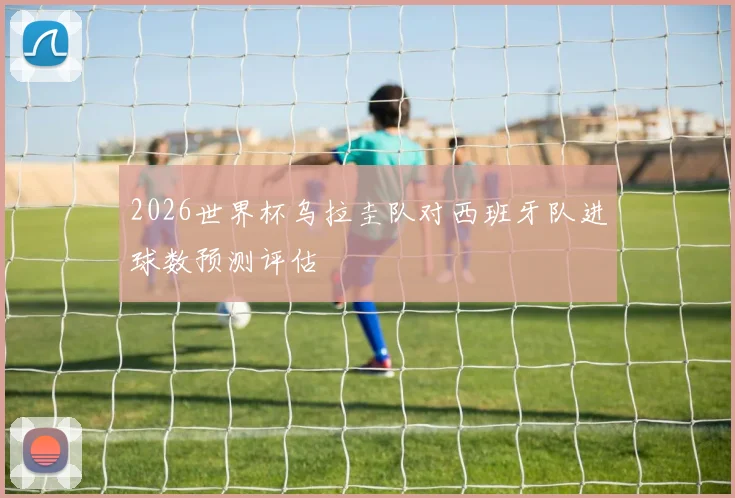 2026世界杯乌拉圭队对西班牙队进球数预测评估