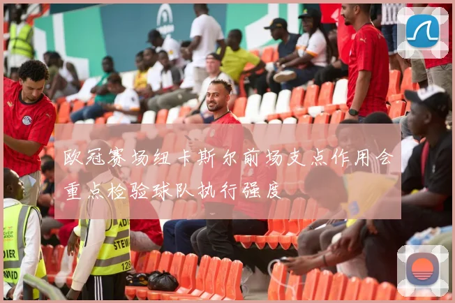 欧冠赛场纽卡斯尔前场支点作用会重点检验球队执行强度