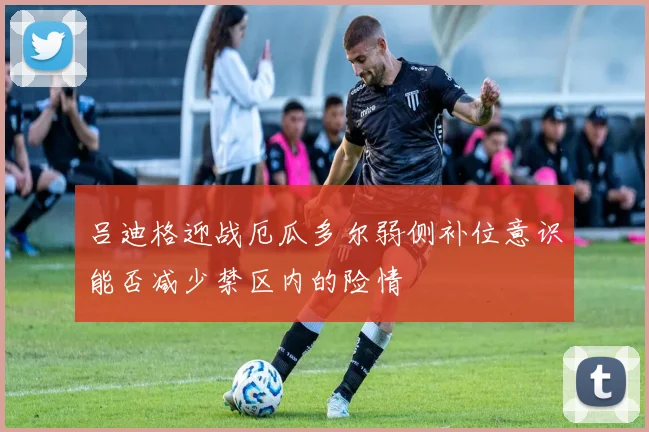 吕迪格迎战厄瓜多尔弱侧补位意识能否减少禁区内的险情