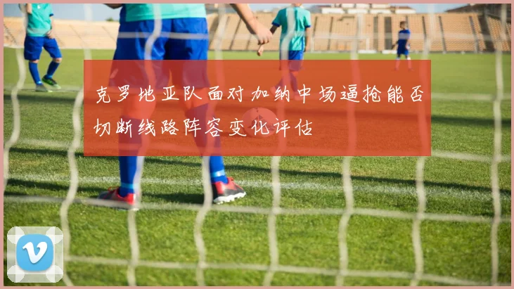 克罗地亚队面对加纳中场逼抢能否切断线路阵容变化评估