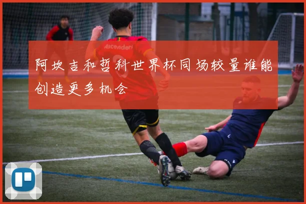 阿坎吉和哲科世界杯同场较量谁能创造更多机会