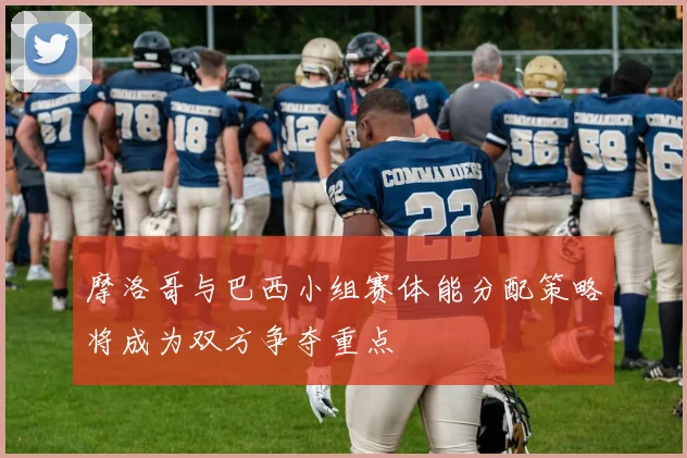 摩洛哥与巴西小组赛体能分配策略将成为双方争夺重点