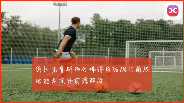 德拉克鲁斯面对佛得角防线门前终结能否提升前瞻解读