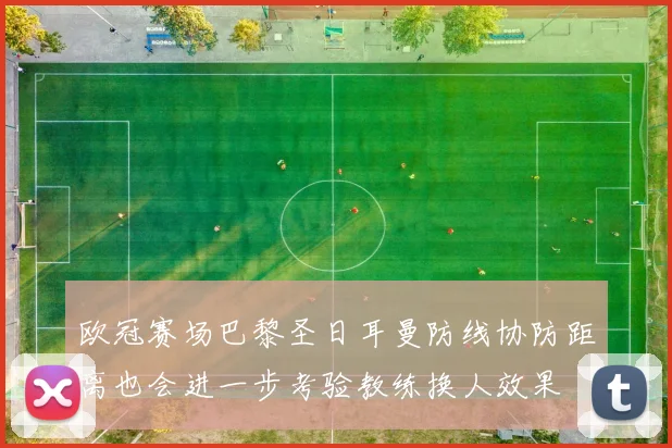 欧冠赛场巴黎圣日耳曼防线协防距离也会进一步考验教练换人效果