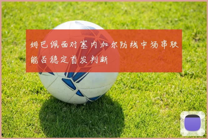 姆巴佩面对塞内加尔防线中场串联能否稳定首发判断