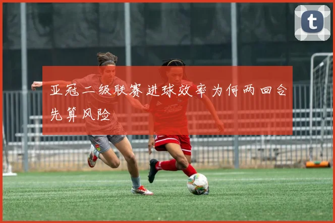 亚冠二级联赛进球效率为何两回合先算风险