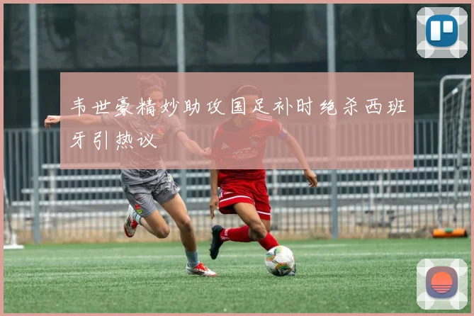 韦世豪精妙助攻国足补时绝杀西班牙引热议