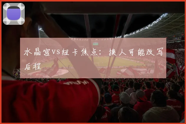 水晶宫vs纽卡焦点：换人可能改写后程