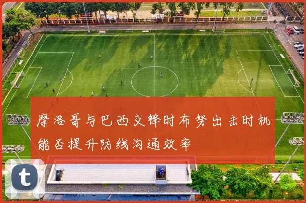 摩洛哥与巴西交锋时布努出击时机能否提升防线沟通效率