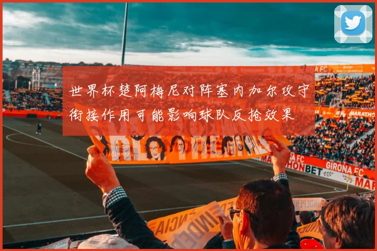 世界杯楚阿梅尼对阵塞内加尔攻守衔接作用可能影响球队反抢效果