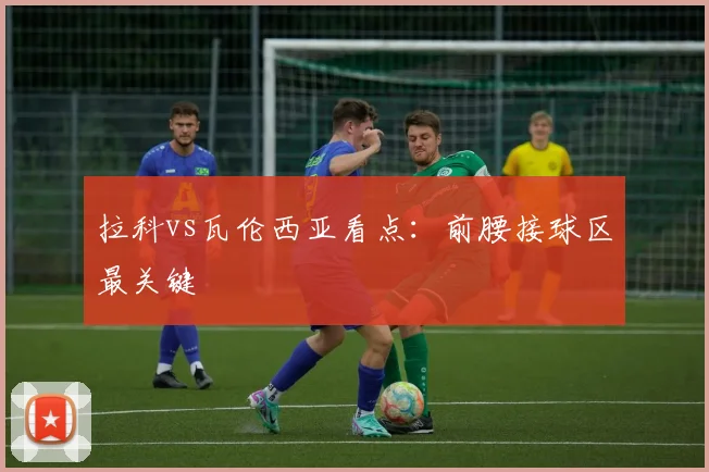 拉科vs瓦伦西亚看点：前腰接球区最关键