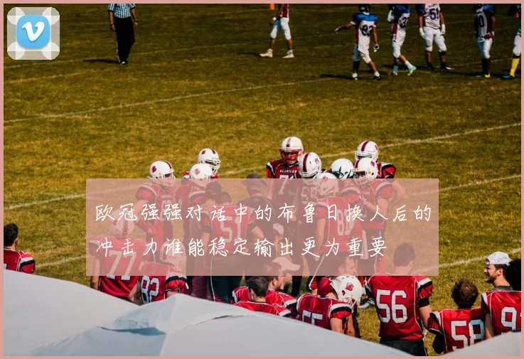 欧冠强强对话中的布鲁日换人后的冲击力谁能稳定输出更为重要