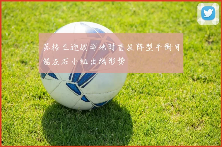 苏格兰迎战海地时首发阵型平衡可能左右小组出线形势